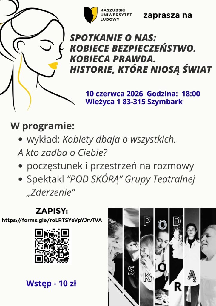 Plakat: Kobiece bezpieczeństwo. Kobieca prawda. Historie, które niosą świat.🤩To jest o nas.  O kobietach, które niosą świat w swoich historiach.O bezpieczeństwie, którego potrzebujemy.O prawdzie, którą nosimy pod skórą.Zapraszamy na Spotkanie O NAS – wyjątkowy wieczór dla kobiet, które chcą zadbać o siebie zanim życie powie „sprawdzam”.W programie:• Wykład o kobiecym bezpieczeństwie i odwadze budowania planu B – o ubezpieczeniach, „czerwonej teczce”, decyzjach, które dają spokój i poczucie kontroli. - Izabela Artym i Jacek Włodarczyk• Poczęstunek i przestrzeń na rozmowy – bo bezpieczeństwo zaczyna się też w relacjach.• Spektakl „Pod skórą” Grupa teatralna "Zderzenie" – poruszająca opowieść o tym, co niewidzialne, a jednak obecne w życiu każdej z nas.📅 10 czerwca 2026🕕 18:00📍 Wieżyca 1, Szymbark💛 Wstęp: 10 zł📝 Zapisy: https://forms.gle/roLRTSYeVpYJrvTVAPrzyjdź.Dla siebie.Dla swojej historii.Dla swojego bezpieczeństwa